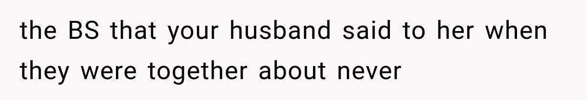 the BS that your husband said to her when they were together about never
