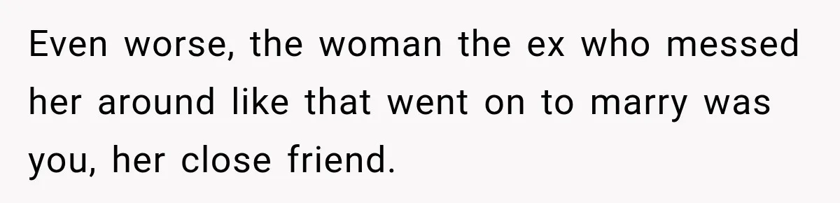 Even worse, the woman the ex who messed her around like that went on to marry was you, her close friend.