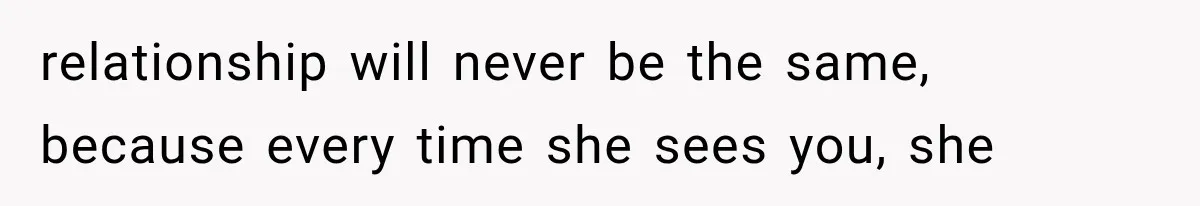 relationship will never be the same, because every time she sees you, she