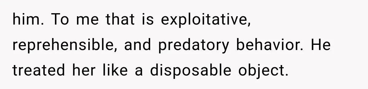 him. To me that is exploitative, reprehensible, and predatory behavior. He treated her like a disposable object.