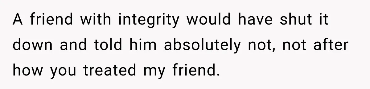 A friend with integrity would have shut it down and told him absolutely not, not after how you treated my friend.
