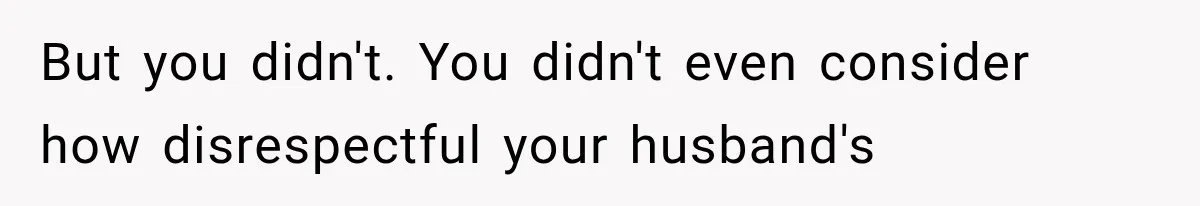But you didn't. You didn't even consider how disrespectful your husband's