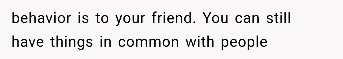 behavior is to your friend. You can still have things in common with people