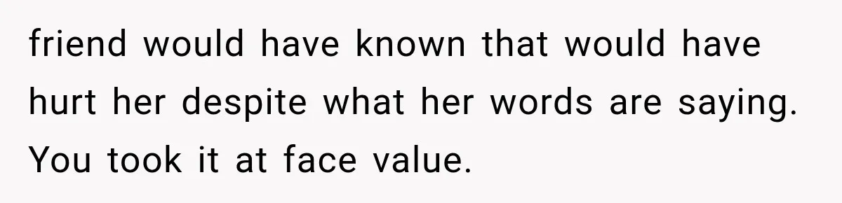 friend would have known that would have hurt her despite what her words are saying. You took it at face value.