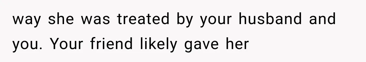 way she was treated by your husband and you. Your friend likely gave her