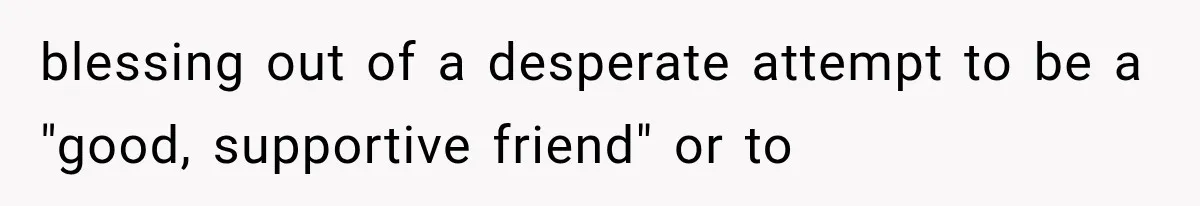 blessing out of a desperate attempt to be a "good, supportive friend" or to