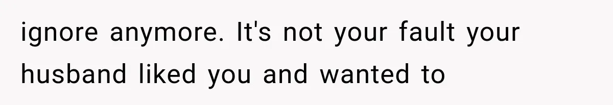 ignore anymore. It's not your fault your husband liked you and wanted to