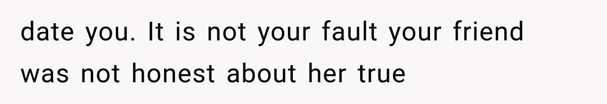 date you. It is not your fault your friend was not honest about her true