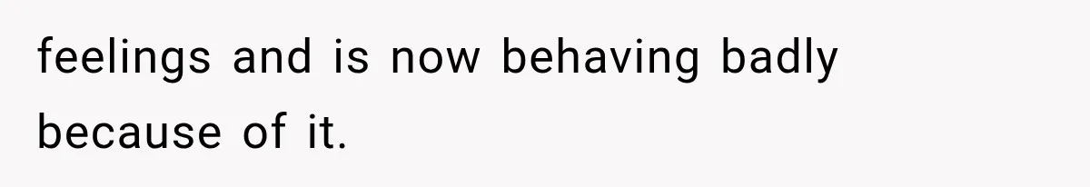 feelings and is now behaving badly because of it.