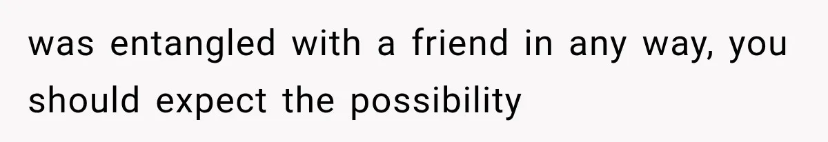 was entangled with a friend in any way, you should expect the possibility