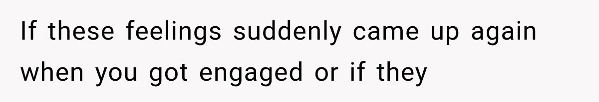 If these feelings suddenly came up again when you got engaged or if they