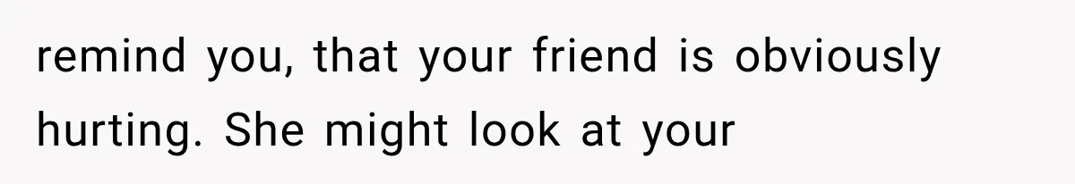 remind you, that your friend is obviously hurting. She might look at your