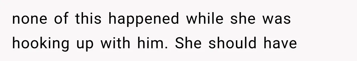 none of this happened while she was hooking up with him. She should have