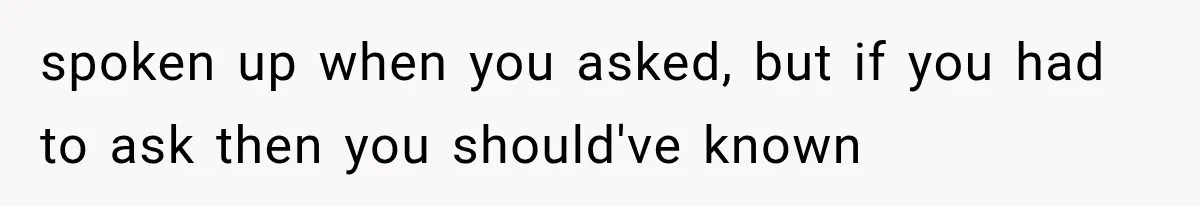spoken up when you asked, but if you had to ask then you should've known