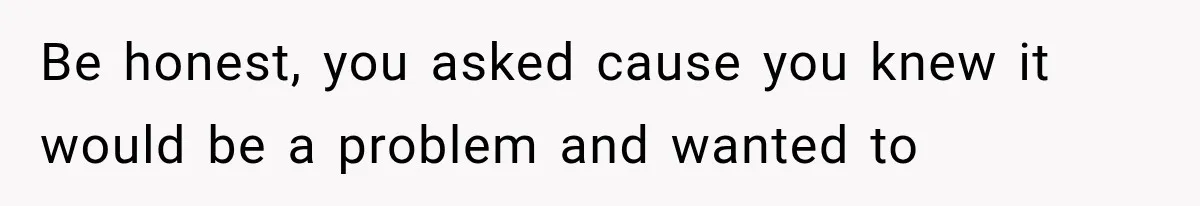 Be honest, you asked cause you knew it would be a problem and wanted to