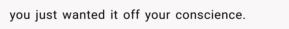 you just wanted it off your conscience.