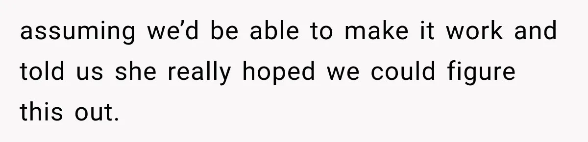 assuming we’d be able to make it work and told us she really hoped we could figure this out.