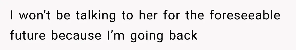 I won’t be talking to her for the foreseeable future because I’m going back