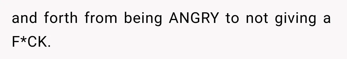 and forth from being ANGRY to not giving a F*CK.