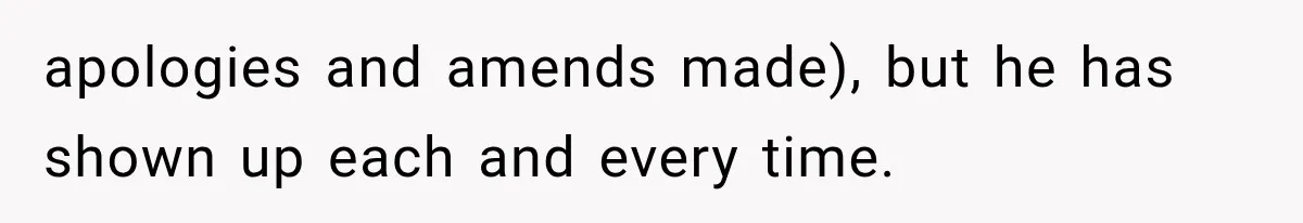 apologies and amends made), but he has shown up each and every time.
