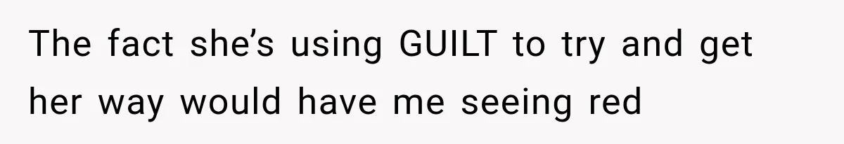 The fact she’s using GUILT to try and get her way would have me seeing red