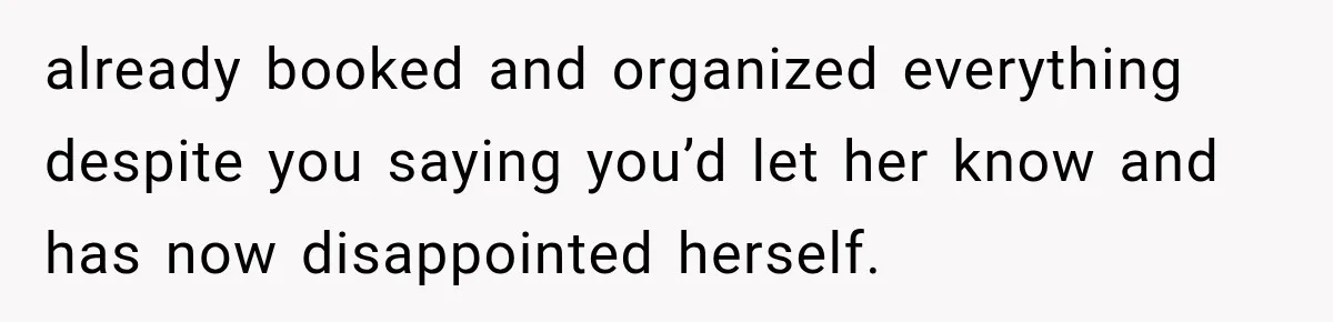 already booked and organized everything despite you saying you’d let her know and has now disappointed herself.