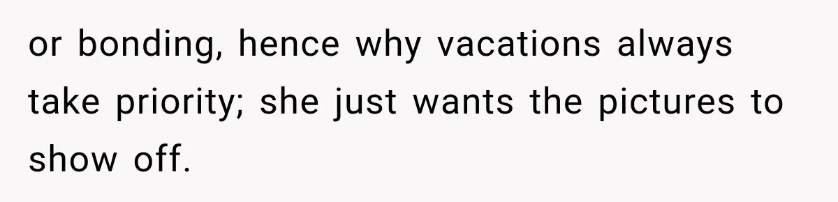 or bonding, hence why vacations always take priority; she just wants the pictures to show off.