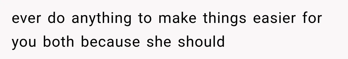 ever do anything to make things easier for you both because she should