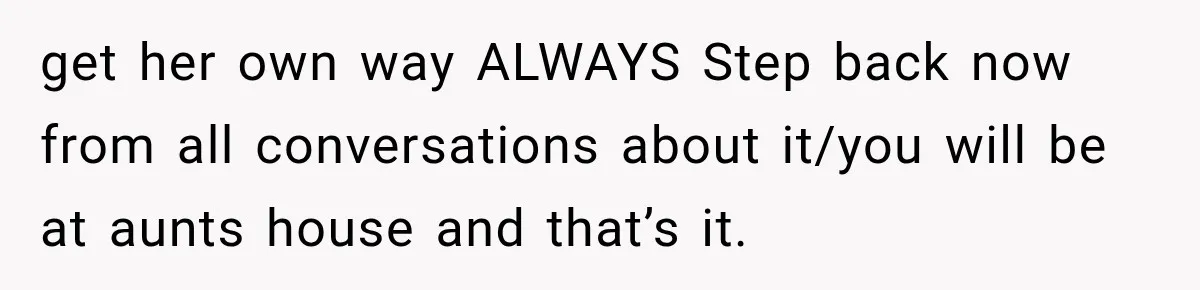 get her own way ALWAYS Step back now from all conversations about it/you will be at aunts house and that’s it.