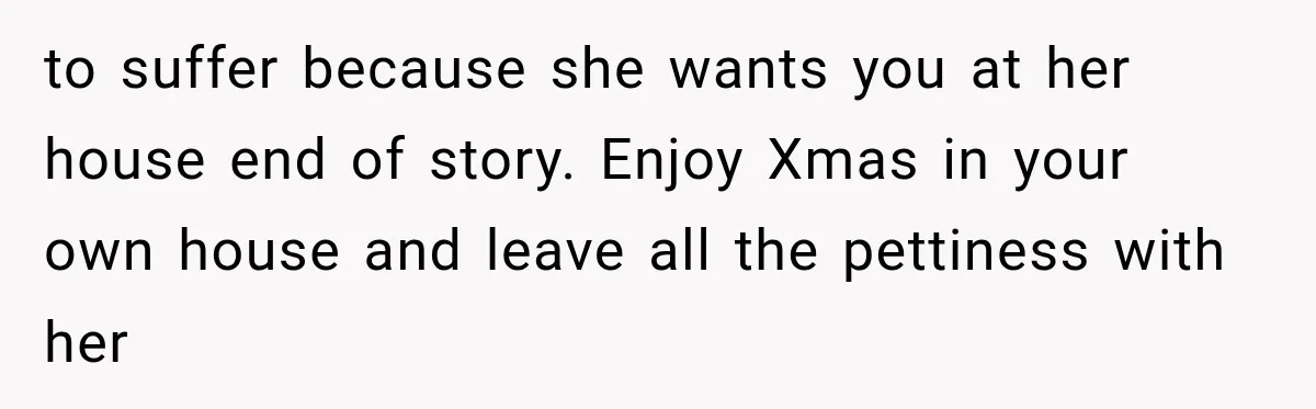to suffer because she wants you at her house end of story. Enjoy Xmas in your own house and leave all the pettiness with her