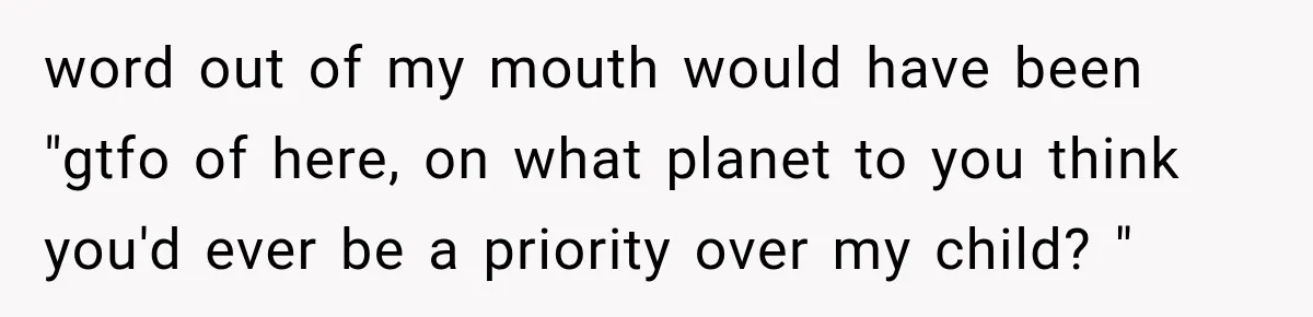 word out of my mouth would have been "gtfo of here, on what planet to you think you'd ever be a priority over my child? "
