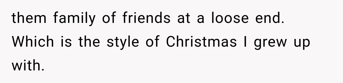 them family of friends at a loose end. Which is the style of Christmas I grew up with.