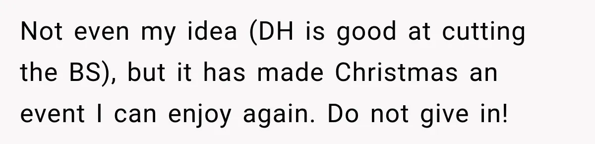 Not even my idea (DH is good at cutting the BS), but it has made Christmas an event I can enjoy again. Do not give in!