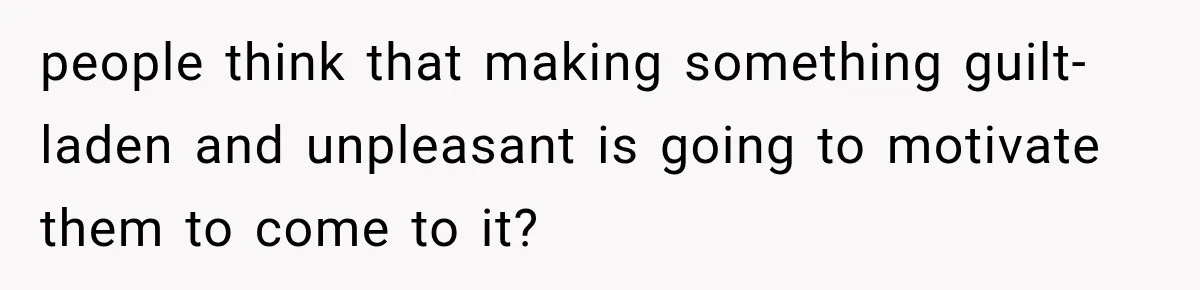 people think that making something guilt-laden and unpleasant is going to motivate them to come to it?