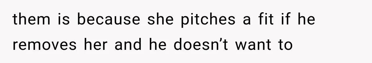 them is because she pitches a fit if he removes her and he doesn’t want to
