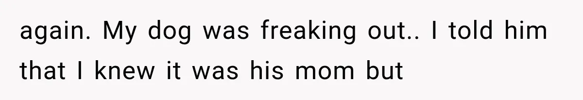 again. My dog was freaking out.. I told him that I knew it was his mom but