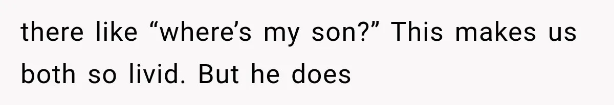 there like “where’s my son?” This makes us both so livid. But he does