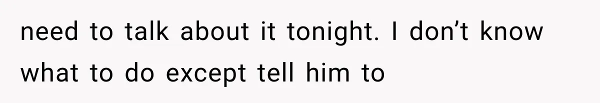 need to talk about it tonight. I don’t know what to do except tell him to