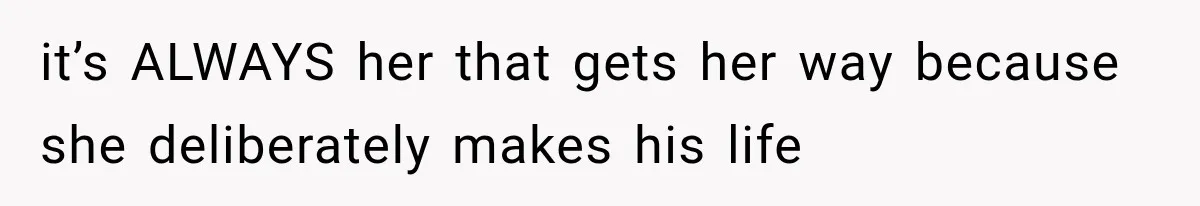 it’s ALWAYS her that gets her way because she deliberately makes his life