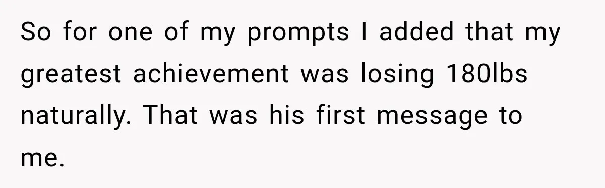 So for one of my prompts I added that my greatest achievement was losing 180lbs naturally. That was his first message to me.