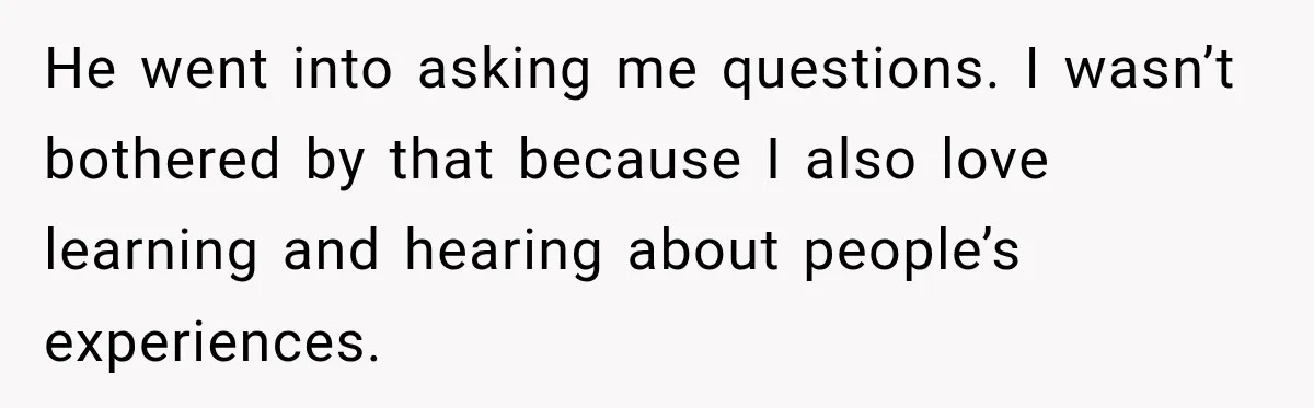 He went into asking me questions. I wasn’t bothered by that because I also love learning and hearing about people’s experiences.