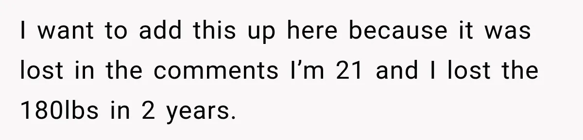 I want to add this up here because it was lost in the comments I’m 21 and I lost the 180lbs in 2 years.