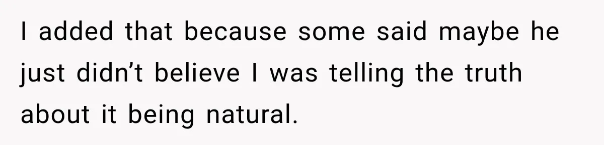 I added that because some said maybe he just didn’t believe I was telling the truth about it being natural.