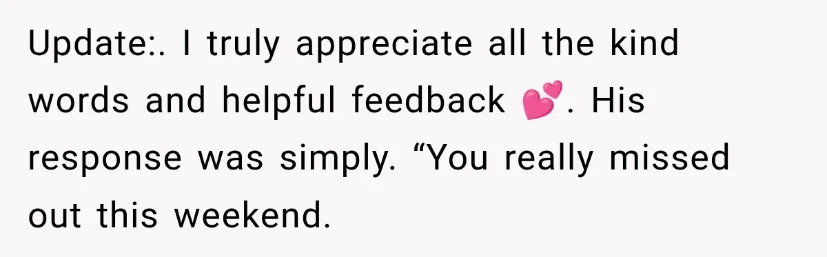 Update:. I truly appreciate all the kind words and helpful feedback 💕. His response was simply. “You really missed out this weekend.