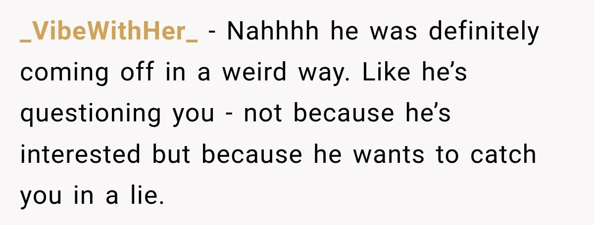 _VibeWithHer_ − Nahhhh he was definitely coming off in a weird way. Like he’s questioning you - not because he’s interested but because he wants to catch you in a...