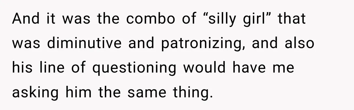 And it was the combo of “silly girl” that was diminutive and patronizing, and also his line of questioning would have me asking him the same thing.