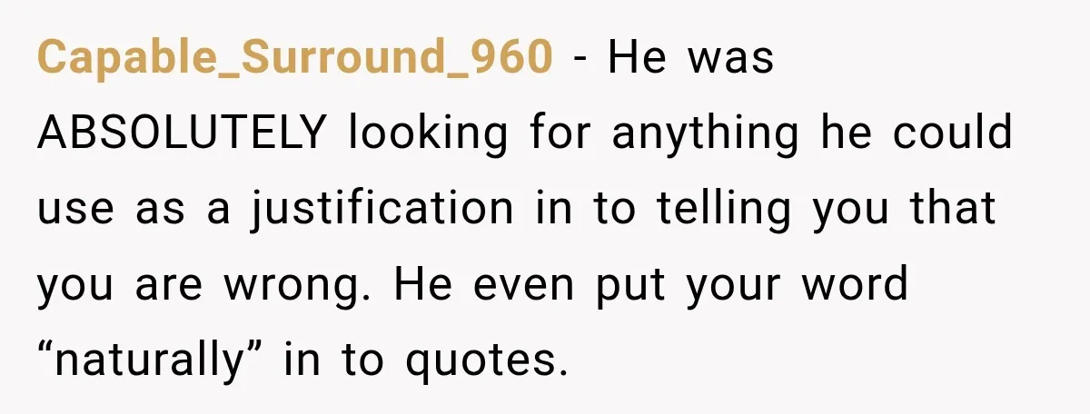 Capable_Surround_960 − He was ABSOLUTELY looking for anything he could use as a justification in to telling you that you are wrong. He even put your word “naturally” in to...
