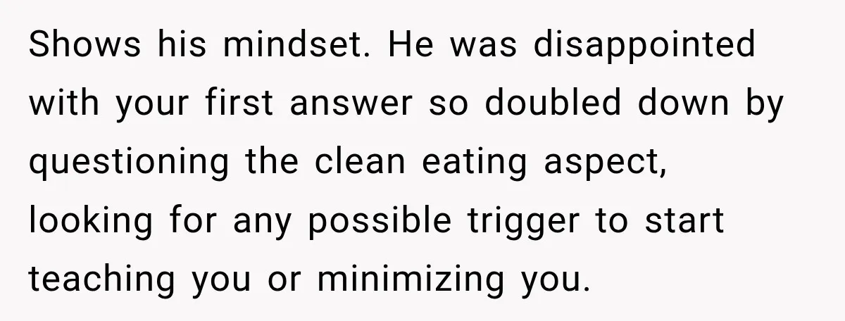 Shows his mindset. He was disappointed with your first answer so doubled down by questioning the clean eating aspect, looking for any possible trigger to start teaching you or minimizing...