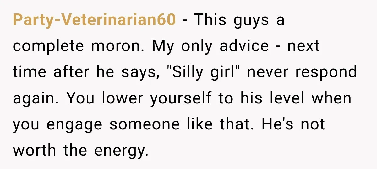 Party-Veterinarian60 − This guys a complete moron. My only advice - next time after he says, "Silly girl" never respond again. You lower yourself to his level when you engage...