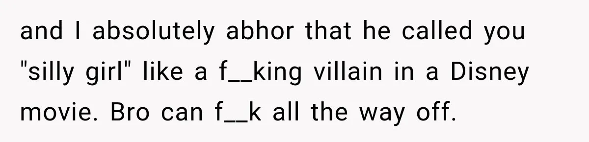and I absolutely abhor that he called you "silly girl" like a f__king villain in a Disney movie. Bro can f__k all the way off.